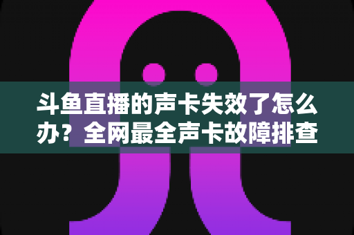 斗鱼直播的声卡失效了怎么办？全网最全声卡故障排查与解决指南助你快速恢复直播