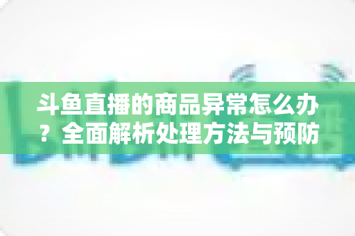 斗鱼直播的商品异常怎么办?全面解析处理方法与预防措施指南 斗鱼直播的商品异常怎么办?全面解析处理方法与预防措施指南