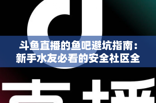 斗鱼直播的鱼吧避坑指南:新手水友必看的安全社区全攻略 斗鱼直播的鱼吧避坑指南:新手水友必看的安全社区全攻略