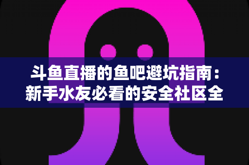 斗鱼直播的鱼吧避坑指南:新手水友必看的安全社区全攻略 斗鱼直播的鱼吧避坑指南:新手水友必看的安全社区全攻略