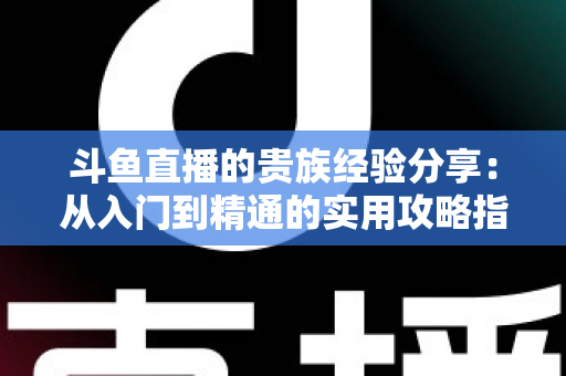 斗鱼直播的贵族经验分享:从入门到精通的实用攻略指南 斗鱼直播的贵族经验分享:从入门到精通的实用攻略指南