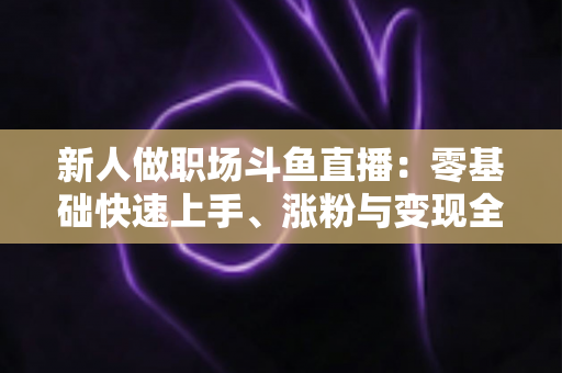 新人做职场斗鱼直播：零基础快速上手、涨粉与变现全攻略