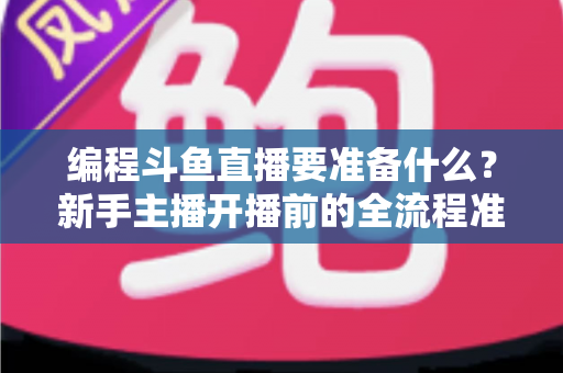 编程斗鱼直播要准备什么？新手主播开播前的全流程准备清单与避坑指南