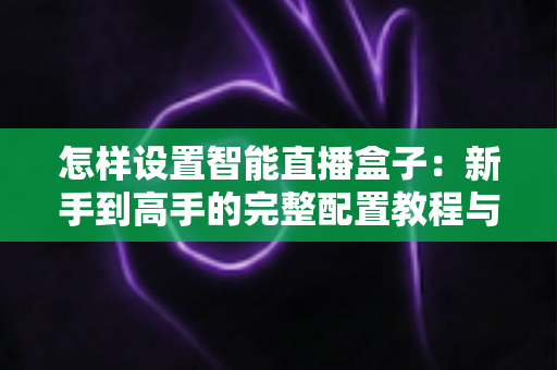 怎样设置智能直播盒子:新手到高手的完整配置教程与避坑指南 怎样设置智能直播盒子:新手到高手的完整配置教程与避坑指南