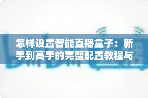 怎样设置智能直播盒子:新手到高手的完整配置教程与避坑指南 怎样设置智能直播盒子:新手到高手的完整配置教程与避坑指南