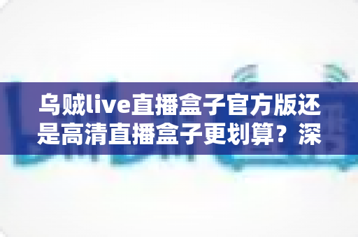 乌贼live直播盒子官方版还是高清直播盒子更划算?深度对比助你理性选择不踩坑 乌贼live直播盒子官方版还是高清直播盒子更划算?深度对比助你理性选择不踩坑