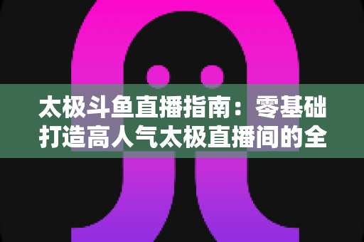 太极斗鱼直播指南:零基础打造高人气太极直播间的全流程实战攻略 太极斗鱼直播指南:零基础打造高人气太极直播间的全流程实战攻略