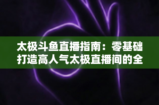 太极斗鱼直播指南:零基础打造高人气太极直播间的全流程实战攻略 太极斗鱼直播指南:零基础打造高人气太极直播间的全流程实战攻略