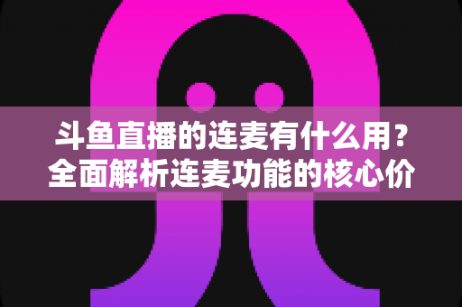 斗鱼直播的连麦有什么用?全面解析连麦功能的核心价值与实战技巧 斗鱼直播的连麦有什么用?全面解析连麦功能的核心价值与实战技巧