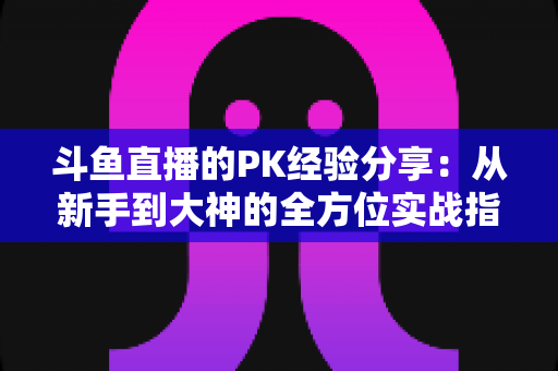 斗鱼直播的PK经验分享：从新手到大神的全方位实战指南