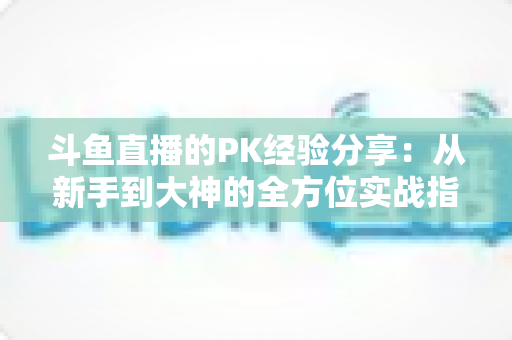 斗鱼直播的PK经验分享：从新手到大神的全方位实战指南