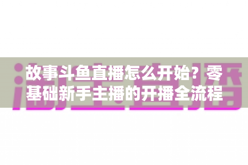 故事斗鱼直播怎么开始？零基础新手主播的开播全流程与实战攻略