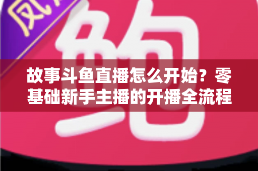 故事斗鱼直播怎么开始？零基础新手主播的开播全流程与实战攻略