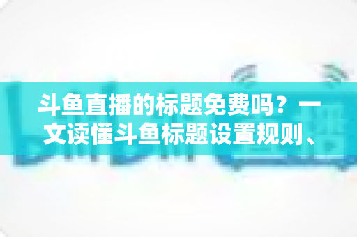 斗鱼直播的标题免费吗?一文读懂斗鱼标题设置规则、费用与爆款优化技巧 斗鱼直播的标题免费吗?一文读懂斗鱼标题设置规则、费用与爆款优化技巧