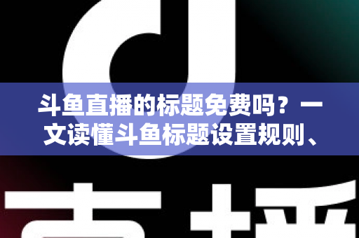 斗鱼直播的标题免费吗?一文读懂斗鱼标题设置规则、费用与爆款优化技巧 斗鱼直播的标题免费吗?一文读懂斗鱼标题设置规则、费用与爆款优化技巧