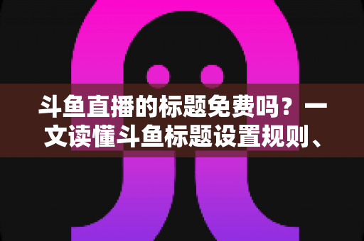 斗鱼直播的标题免费吗？一文读懂斗鱼标题设置规则、费用与爆款优化技巧