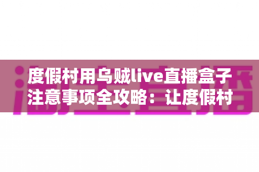 度假村用乌贼live直播盒子注意事项全攻略：让度假村直播营销更安全、更高效、更引流