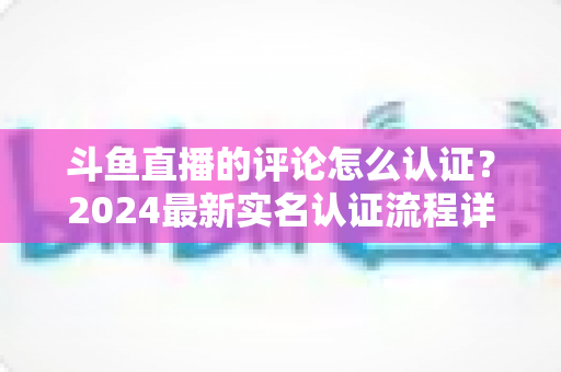 斗鱼直播的评论怎么认证?2024最新实名认证流程详解与常见问题全攻略 斗鱼直播的评论怎么认证?2024最新实名认证流程详解与常见问题全攻略