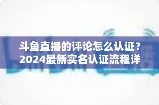 斗鱼直播的评论怎么认证?2024最新实名认证流程详解与常见问题全攻略 斗鱼直播的评论怎么认证?2024最新实名认证流程详解与常见问题全攻略