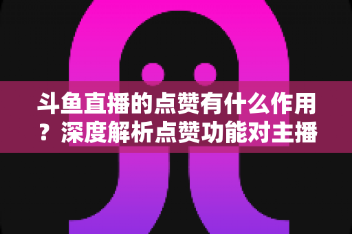 斗鱼直播的点赞有什么作用?深度解析点赞功能对主播人气、平台推荐与观众互动的全面价值 斗鱼直播的点赞有什么作用?深度解析点赞功能对主播人气、平台推荐与观众互动的全面价值