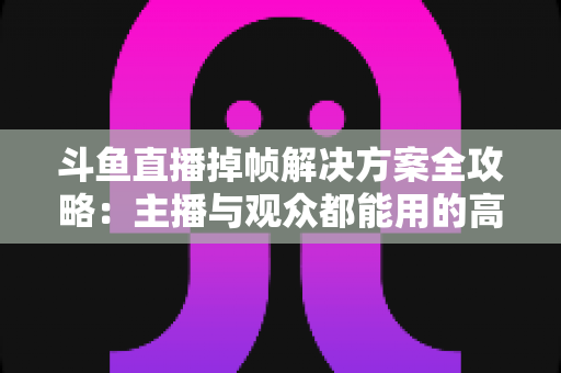 斗鱼直播掉帧解决方案全攻略：主播与观众都能用的高效优化指南，让画面流畅不卡顿