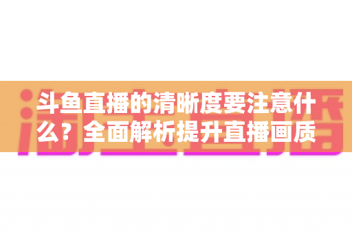 斗鱼直播的清晰度要注意什么?全面解析提升直播画质的关键因素与实用设置指南 斗鱼直播的清晰度要注意什么?全面解析提升直播画质的关键因素与实用设置指南