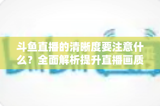 斗鱼直播的清晰度要注意什么?全面解析提升直播画质的关键因素与实用设置指南 斗鱼直播的清晰度要注意什么?全面解析提升直播画质的关键因素与实用设置指南