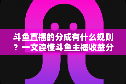 斗鱼直播的分成有什么规则?一文读懂斗鱼主播收益分成比例、提现流程与增收技巧 斗鱼直播的分成有什么规则?一文读懂斗鱼主播收益分成比例、提现流程与增收技巧