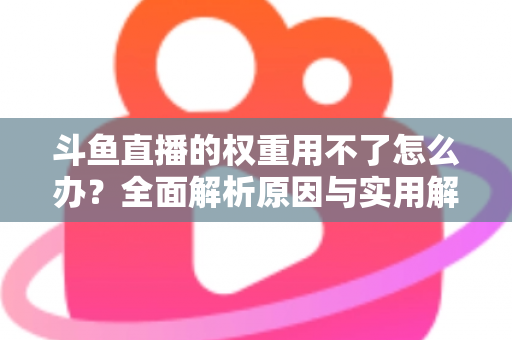 斗鱼直播的权重用不了怎么办？全面解析原因与实用解决方案，助你快速恢复直播流量