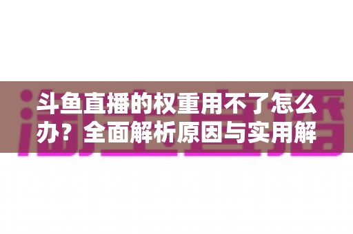 斗鱼直播的权重用不了怎么办？全面解析原因与实用解决方案，助你快速恢复直播流量