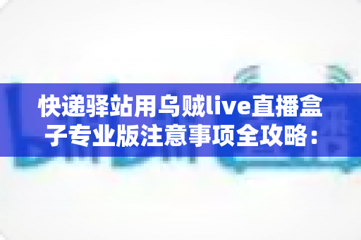 快递驿站用乌贼live直播盒子专业版注意事项全攻略:从设备安装到内容合规的一站式实用指南 快递驿站用乌贼live直播盒子专业版注意事项全攻略:从设备安装到内容合规的一站式实用指南