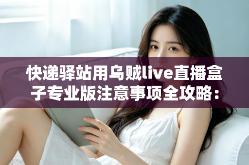 快递驿站用乌贼live直播盒子专业版注意事项全攻略：从设备安装到内容合规的一站式实用指南