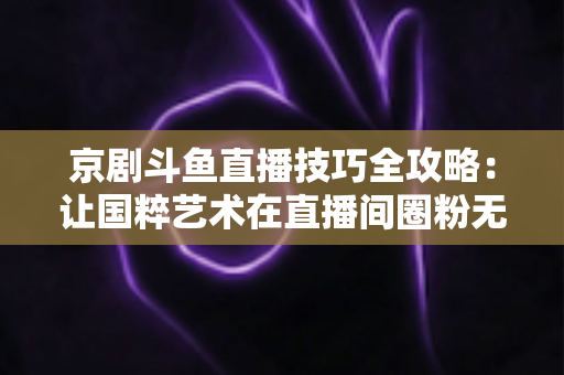 京剧斗鱼直播技巧全攻略：让国粹艺术在直播间圈粉无数的实战指南