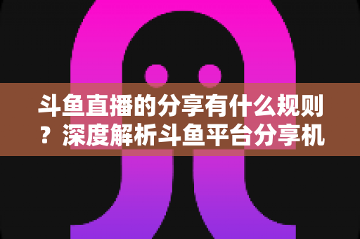 斗鱼直播的分享有什么规则？深度解析斗鱼平台分享机制与合规指南