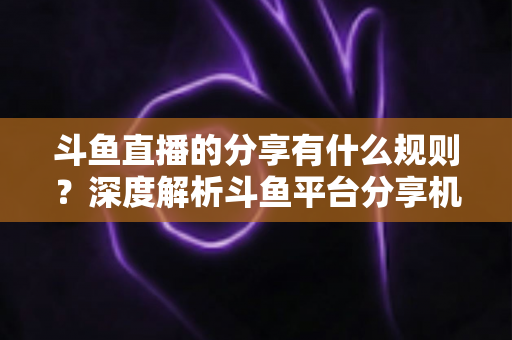 斗鱼直播的分享有什么规则？深度解析斗鱼平台分享机制与合规指南