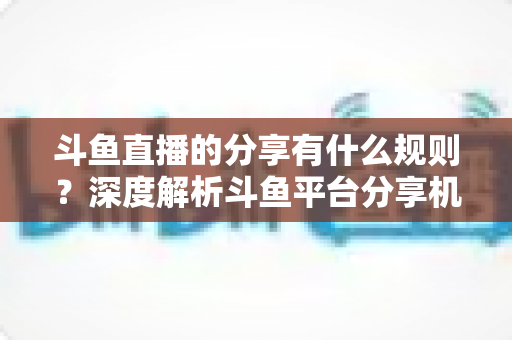 斗鱼直播的分享有什么规则？深度解析斗鱼平台分享机制与合规指南