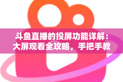 斗鱼直播的投屏功能详解：大屏观看全攻略，手把手教你轻松投屏