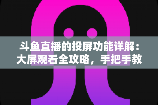 斗鱼直播的投屏功能详解：大屏观看全攻略，手把手教你轻松投屏