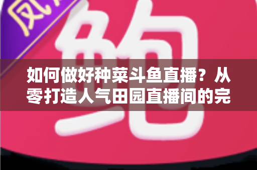 如何做好种菜斗鱼直播?从零打造人气田园直播间的完整实战指南 如何做好种菜斗鱼直播?从零打造人气田园直播间的完整实战指南