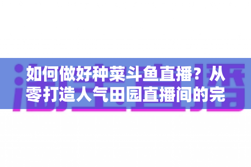如何做好种菜斗鱼直播?从零打造人气田园直播间的完整实战指南 如何做好种菜斗鱼直播?从零打造人气田园直播间的完整实战指南