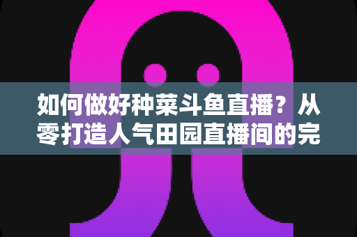 如何做好种菜斗鱼直播?从零打造人气田园直播间的完整实战指南 如何做好种菜斗鱼直播?从零打造人气田园直播间的完整实战指南