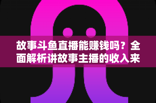 故事斗鱼直播能赚钱吗?全面解析讲故事主播的收入来源、赚钱技巧与成功秘诀 故事斗鱼直播能赚钱吗?全面解析讲故事主播的收入来源、赚钱技巧与成功秘诀