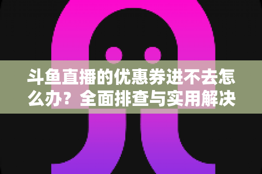 斗鱼直播的优惠券进不去怎么办?全面排查与实用解决方案指南 斗鱼直播的优惠券进不去怎么办?全面排查与实用解决方案指南