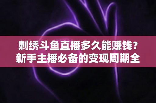 刺绣斗鱼直播多久能赚钱？新手主播必备的变现周期全解析与实操指南