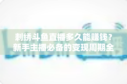 刺绣斗鱼直播多久能赚钱？新手主播必备的变现周期全解析与实操指南