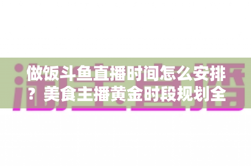 做饭斗鱼直播时间怎么安排?美食主播黄金时段规划全攻略与运营实用指南 做饭斗鱼直播时间怎么安排?美食主播黄金时段规划全攻略与运营实用指南