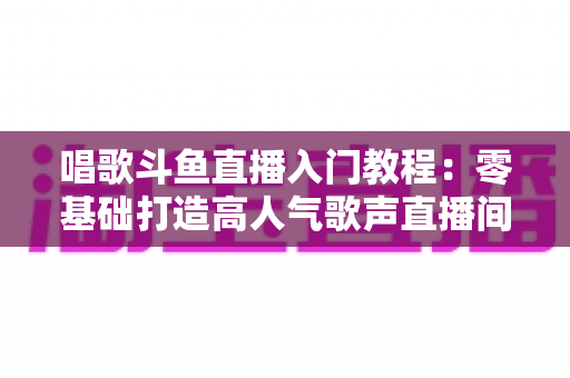 唱歌斗鱼直播入门教程:零基础打造高人气歌声直播间的完整攻略 唱歌斗鱼直播入门教程:零基础打造高人气歌声直播间的完整攻略