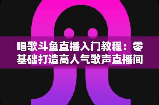 唱歌斗鱼直播入门教程:零基础打造高人气歌声直播间的完整攻略 唱歌斗鱼直播入门教程:零基础打造高人气歌声直播间的完整攻略
