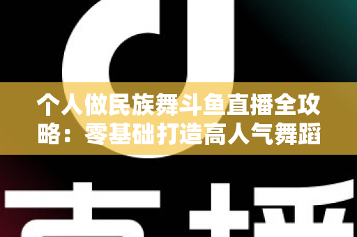 个人做民族舞斗鱼直播全攻略：零基础打造高人气舞蹈直播间的实战指南