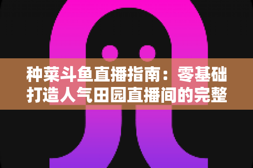 种菜斗鱼直播指南:零基础打造人气田园直播间的完整攻略 种菜斗鱼直播指南:零基础打造人气田园直播间的完整攻略